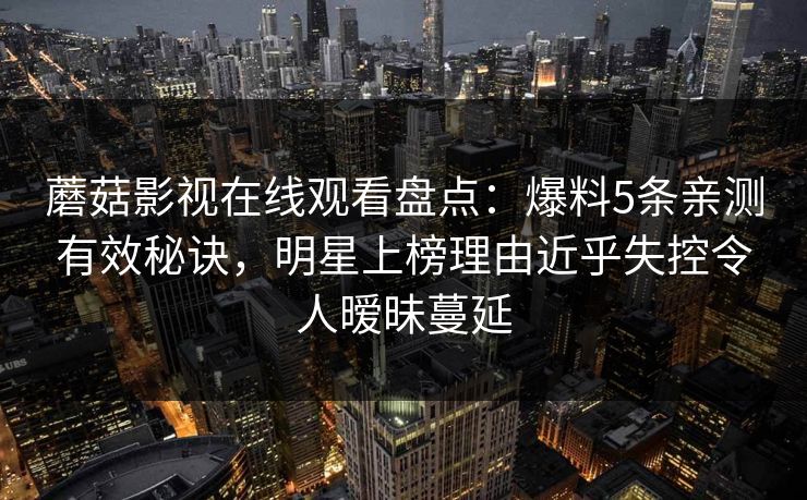 蘑菇影视在线观看盘点：爆料5条亲测有效秘诀，明星上榜理由近乎失控令人暧昧蔓延