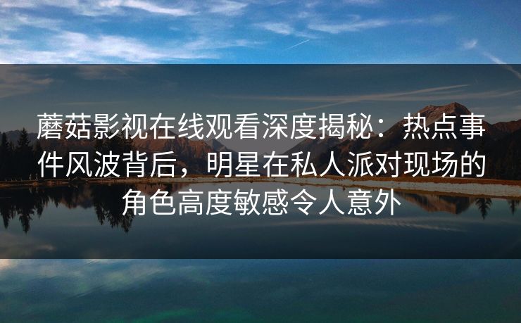 蘑菇影视在线观看深度揭秘：热点事件风波背后，明星在私人派对现场的角色高度敏感令人意外