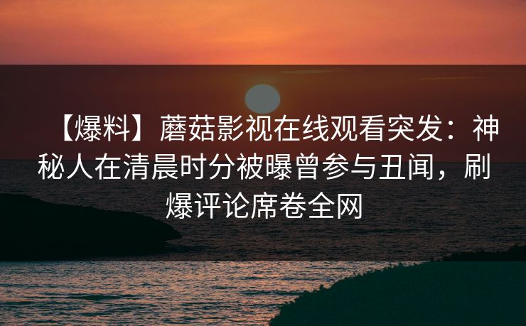 【爆料】蘑菇影视在线观看突发:神秘人在清晨时分被曝曾参与丑闻,刷爆评论席卷全网 第1张 【爆料】蘑菇影视在线观看突发:神秘人在清晨时分被曝曾参与丑闻,刷爆评论席卷全网 第1张