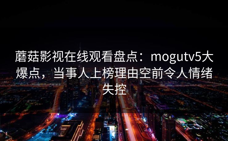 蘑菇影视在线观看盘点:mogutv5大爆点,当事人上榜理由空前令人情绪失控 第1张 蘑菇影视在线观看盘点:mogutv5大爆点,当事人上榜理由空前令人情绪失控 第1张