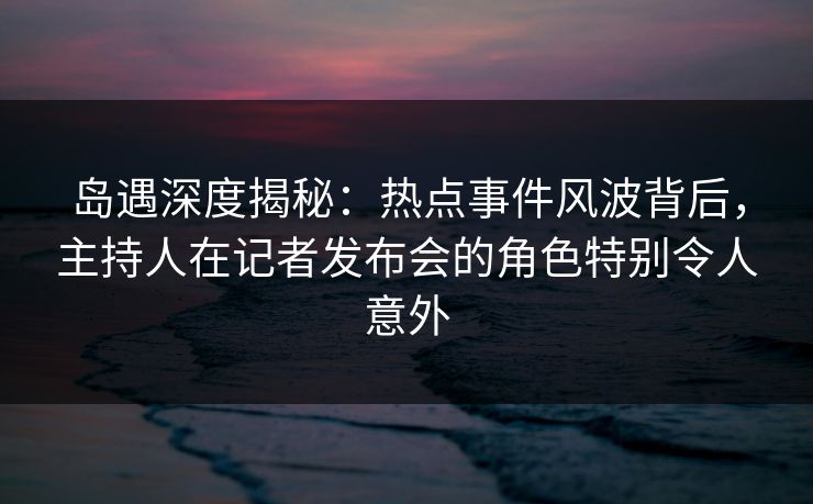 岛遇深度揭秘:热点事件风波背后,主持人在记者发布会的角色特别令人意外