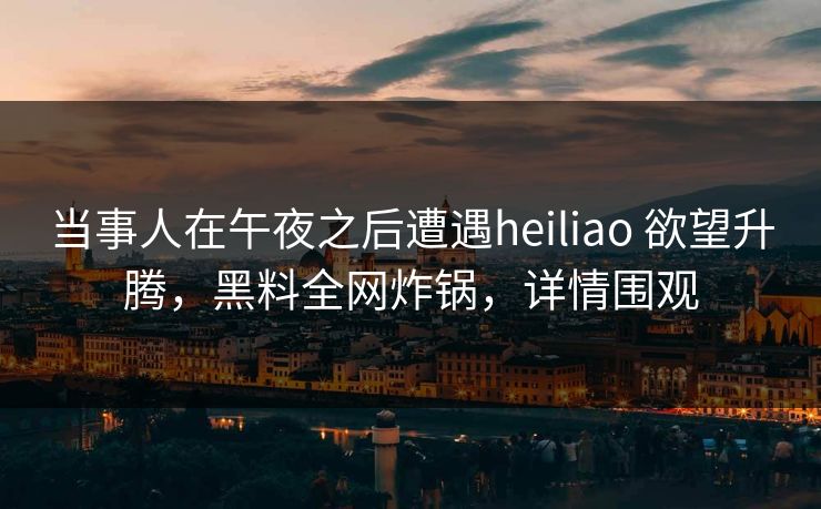 当事人在午夜之后遭遇heiliao 欲望升腾,黑料全网炸锅,详情围观