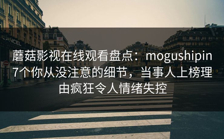 蘑菇影视在线观看盘点：mogushipin7个你从没注意的细节，当事人上榜理由疯狂令人情绪失控