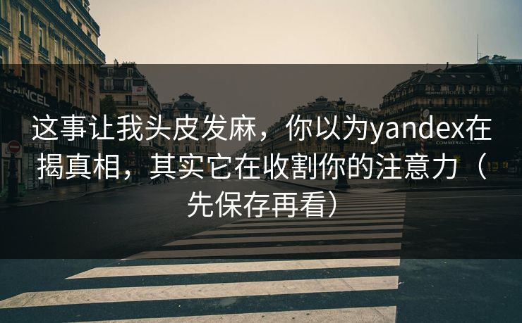这事让我头皮发麻，你以为yandex在揭真相，其实它在收割你的注意力（先保存再看）