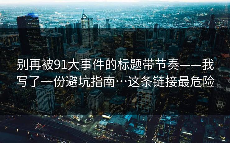 别再被91大事件的标题带节奏——我写了一份避坑指南…这条链接最危险