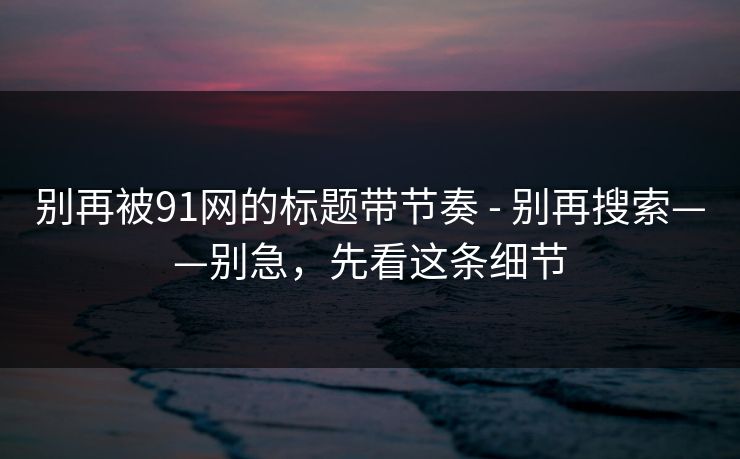 别再被91网的标题带节奏 - 别再搜索——别急，先看这条细节