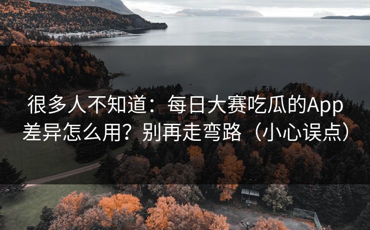 很多人不知道：每日大赛吃瓜的App差异怎么用？别再走弯路（小心误点）