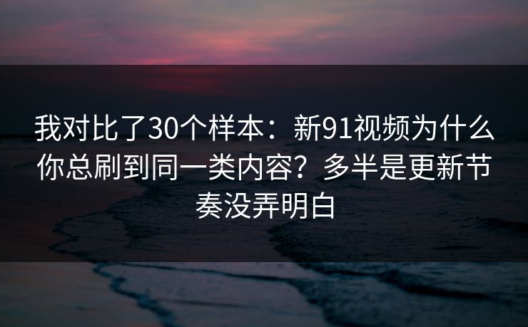 我对比了30个样本：新91视频为什么你总刷到同一类内容？多半是更新节奏没弄明白