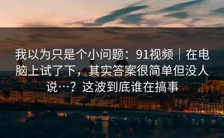 我以为只是个小问题:91视频|在电脑上试了下,其实答案很简单但没人说…?这波到底谁在搞事