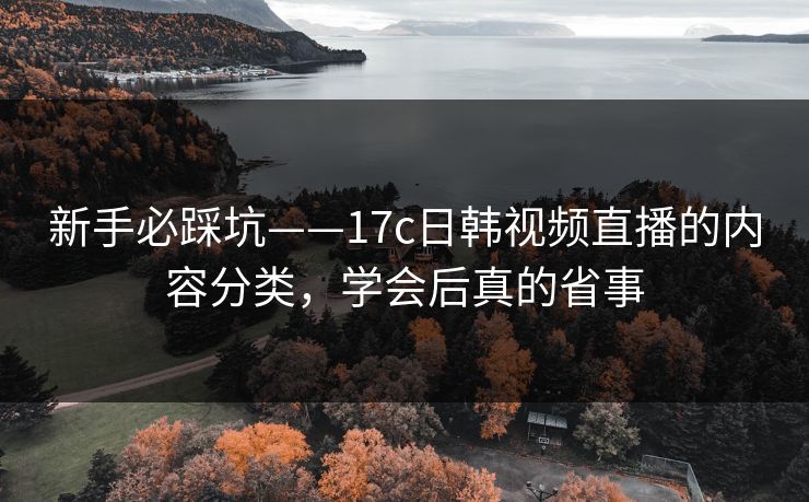 新手必踩坑——17c日韩视频直播的内容分类，学会后真的省事