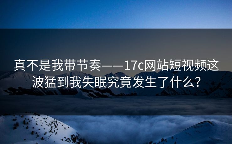 真不是我带节奏——17c网站短视频这波猛到我失眠究竟发生了什么？