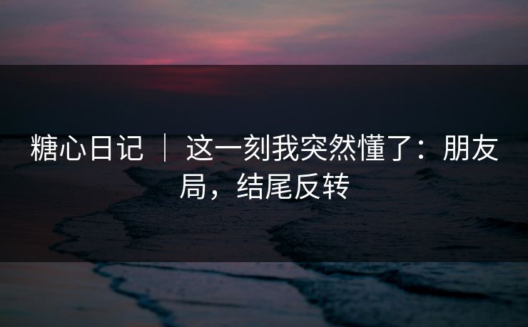 糖心日记 ｜ 这一刻我突然懂了：朋友局，结尾反转