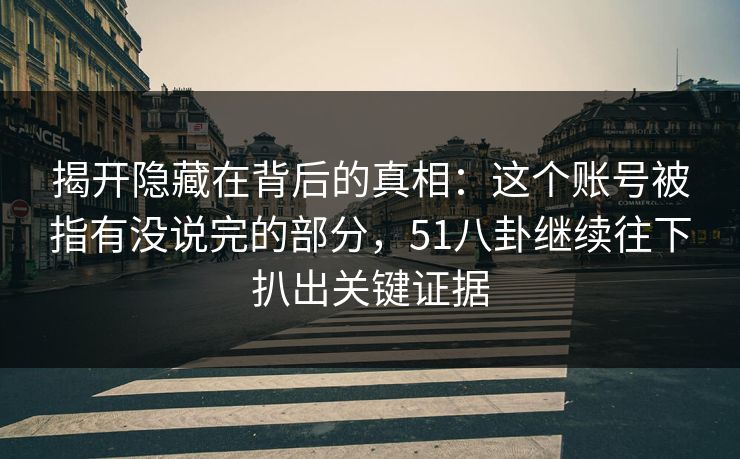 揭开隐藏在背后的真相：这个账号被指有没说完的部分，51八卦继续往下扒出关键证据
