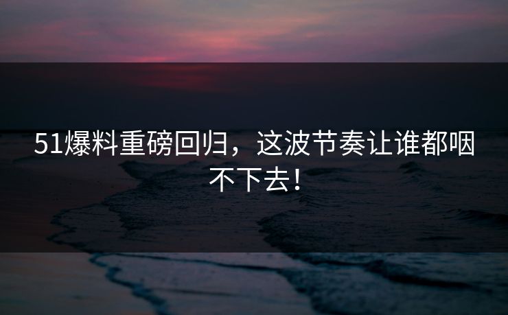 51爆料重磅回归,这波节奏让谁都咽不下去!